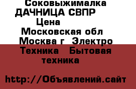 Соковыжималка ДАЧНИЦА СВПР-201 › Цена ­ 4 150 - Московская обл., Москва г. Электро-Техника » Бытовая техника   